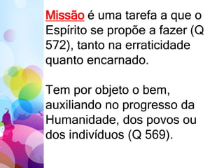 Missão é uma tarefa a que o
Espírito se propõe a fazer (Q
572), tanto na erraticidade
quanto encarnado.
Tem por objeto o bem,
auxiliando no progresso da
Humanidade, dos povos ou
dos indivíduos (Q 569).
 