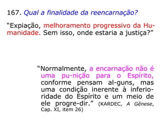 167. Qual a finalidade da reencarnação?
“Expiação, melhoramento progressivo da Hu-
manidade. Sem isso, onde estaria a justiça?”
“Normalmente, a encarnação não é
uma pu-nição para o Espírito,
conforme pensam al-guns, mas
uma condição inerente à inferio-
ridade do Espírito e um meio de
ele progre-dir.” (KARDEC, A Gênese,
Cap. XI, item 26)
 