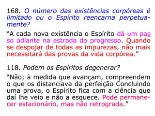 168. O número das existências corpóreas é
limitado ou o Espírito reencarna perpetua-
mente?
“A cada nova existência o Espírito dá um pas
so adiante na estrada do progresso. Quando
se despojar de todas as impurezas, não mais
necessitará das provas da vida corpórea.”
118. Podem os Espíritos degenerar?
“Não; à medida que avançam, compreendem
o que os distanciava da perfeição. Concluindo
uma prova, o Espírito fica com a ciência que
daí lhe veio e não a esquece. Pode permane-
cer estacionário, mas não retrograda.”
 