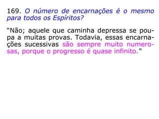 169. O número de encarnações é o mesmo
para todos os Espíritos?
“Não; aquele que caminha depressa se pou-
pa a muitas provas. Todavia, essas encarna-
ções sucessivas são sempre muito numero-
sas, porque o progresso é quase infinito.”
 