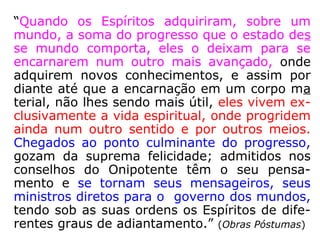 “Quando os Espíritos adquiriram, sobre um
mundo, a soma do progresso que o estado des
se mundo comporta, eles o deixam para se
encarnarem num outro mais avançado, onde
adquirem novos conhecimentos, e assim por
diante até que a encarnação em um corpo ma
terial, não lhes sendo mais útil, eles vivem ex-
clusivamente a vida espiritual, onde progridem
ainda num outro sentido e por outros meios.
Chegados ao ponto culminante do progresso,
gozam da suprema felicidade; admitidos nos
conselhos do Onipotente têm o seu pensa-
mento e se tornam seus mensageiros, seus
ministros diretos para o governo dos mundos,
tendo sob as suas ordens os Espíritos de dife-
rentes graus de adiantamento.” (Obras Póstumas)
 