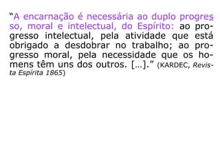 “A encarnação é necessária ao duplo progres
so, moral e intelectual, do Espírito: ao pro-
gresso intelectual, pela atividade que está
obrigado a desdobrar no trabalho; ao pro-
gresso moral, pela necessidade que os ho-
mens têm uns dos outros. […].” (KARDEC, Revis-
ta Espírita 1865)
 