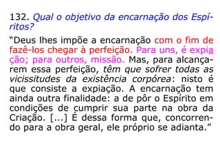 132. Qual o objetivo da encarnação dos Espí-
ritos?
“Deus lhes impõe a encarnação com o fim de
fazê-los chegar à perfeição. Para uns, é expia
ção; para outros, missão. Mas, para alcança-
rem essa perfeição, têm que sofrer todas as
vicissitudes da existência corpórea: nisto é
que consiste a expiação. A encarnação tem
ainda outra finalidade: a de pôr o Espírito em
condições de cumprir sua parte na obra da
Criação. […] É dessa forma que, concorren-
do para a obra geral, ele próprio se adianta.”
 