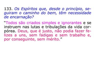 133. Os Espíritos que, desde o princípio, se-
guiram o caminho do bem, têm necessidade
de encarnação?
“Todos são criados simples e ignorantes e se
instruem nas lutas e tribulações da vida cor-
pórea. Deus, que é justo, não podia fazer fe-
lizes a uns, sem fadigas e sem trabalho e,
por conseguinte, sem mérito.”
 