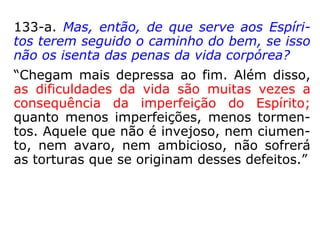 133-a. Mas, então, de que serve aos Espíri-
tos terem seguido o caminho do bem, se isso
não os isenta das penas da vida corpórea?
“Chegam mais depressa ao fim. Além disso,
as dificuldades da vida são muitas vezes a
consequência da imperfeição do Espírito;
quanto menos imperfeições, menos tormen-
tos. Aquele que não é invejoso, nem ciumen-
to, nem avaro, nem ambicioso, não sofrerá
as torturas que se originam desses defeitos.”
 