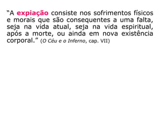 “A expiação consiste nos sofrimentos físicos
e morais que são consequentes a uma falta,
seja na vida atual, seja na vida espiritual,
após a morte, ou ainda em nova existência
corporal.” (O Céu e o Inferno, cap. VII)
 