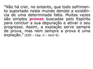 “Não há crer, no entanto, que todo sofrimen-
to suportado neste mundo denote a existên-
cia de uma determinada falta. Muitas vezes
são simples provas buscadas pelo Espírito
para concluir a sua depuração e ativar o seu
progresso. Assim, a expiação serve sempre
de prova, mas nem sempre a prova é uma
expiação." (ESE – Cap. V – item 9)
 