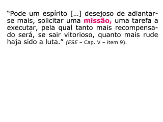 “Pode um espírito […] desejoso de adiantar-
se mais, solicitar uma missão, uma tarefa a
executar, pela qual tanto mais recompensa-
do será, se sair vitorioso, quanto mais rude
haja sido a luta.” (ESE – Cap. V – item 9)
 