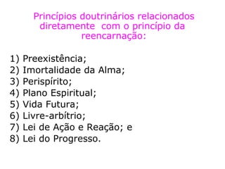 Princípios doutrinários relacionados
diretamente com o princípio da
reencarnação:
1) Preexistência;
2) Imortalidade
da Alma;
3) Perispírito;
4) Plano Espiritual;
5) Vida Futura;
6) Livre-arbítrio;
7) Lei de Ação e
Reação; e
 