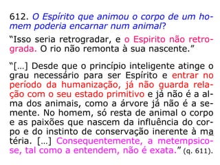 612. O Espírito que animou o corpo de um ho-
mem poderia encarnar num animal?
“Isso seria retrogradar, e o Espirito não retro-
grada. O rio não remonta à sua nascente.”
“[…] Desde que o princípio inteligente atinge o
grau necessário para ser Espírito e entrar no
período da humanização, já não guarda rela-
ção com o seu estado primitivo e já não é a al-
ma dos animais, como a árvore já não é a se-
mente. No homem, só resta de animal o corpo
e as paixões que nascem da influência do cor-
po e do instinto de conservação inerente à ma
téria. […] Consequentemente, a metempsico-
se, tal como a entendem, não é exata.” (q. 611)
 