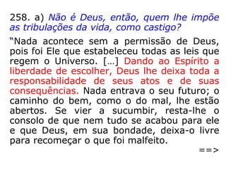 258. a) Não é Deus, então, quem lhe impõe
as tribulações da vida, como castigo?
“Nada acontece sem a permissão de Deus,
pois foi Ele que estabeleceu todas as leis que
regem o Universo. […] Dando ao Espírito a
liberdade de escolher, Deus lhe deixa toda a
responsabilidade de seus atos e de suas
consequências. Nada entrava o seu futuro; o
caminho do bem, como o do mal, lhe estão
abertos. Se vier a sucumbir, resta-lhe o
consolo de que nem tudo se acabou para ele
e que Deus, em sua bondade, deixa-o livre
para recomeçar o que foi malfeito.
==>
 