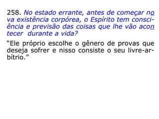 258. No estado errante, antes de começar no
va existência corpórea, o Espírito tem consci-
ência e previsão das coisas que lhe vão acon
tecer durante a vida?
“Ele próprio escolhe o gênero de provas que
deseja sofrer e nisso consiste o seu livre-ar-
bítrio.”
 