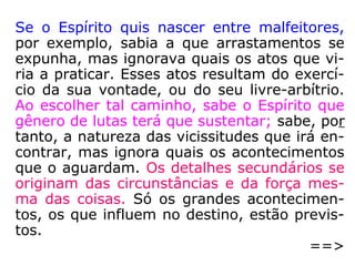 259. Se o Espírito pode escolher o gênero de
provas que deve sofrer, seguir-se-á que to-
das as tribulações que experimentamos na
vida foram previstas e escolhidas por nós?
“Todas não é bem o termo, porque não esco-
lhestes nem previstes tudo o que vos sucede
no mundo, até as menores coisas. Escolhes-
tes apenas o gênero das provações; os deta-
lhes são consequência da posição em que
vos achais e, muitas vezes, das vossas pró-
prias ações.
==>
 