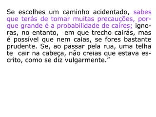 Se o Espírito quis nascer entre malfeitores,
por exemplo, sabia a que arrastamentos se
expunha, mas ignorava quais os atos que vi-
ria a praticar. Esses atos resultam do exercí-
cio da sua vontade, ou do seu livre-arbítrio.
Ao escolher tal caminho, sabe o Espírito que
gênero de lutas terá que sustentar; sabe, por
tanto, a natureza das vicissitudes que irá en-
contrar, mas ignora quais os acontecimentos
que o aguardam. Os detalhes secundários se
originam das circunstâncias e da força mes-
ma das coisas.
==>
Vicissitude: condição que contraria ou é desfavorável a
algo ou alguém; insucesso, revés. (HOUAISS)
 