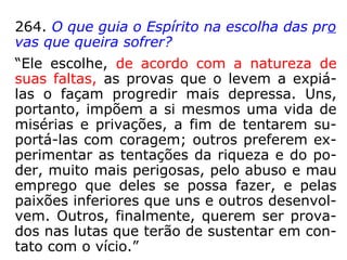 Só os grandes acontecimentos, os que influ-
em no destino, estão previstos. Se escolhes
um caminho acidentado, sabes que terás de
tomar muitas precauções, porque grande é a
probabilidade de caíres; ignoras, no entanto,
em que trecho cairás, mas é possível que
nem caias, se fores bastante prudente. Se,
ao passar pela rua, uma telha te cair na ca-
beça, não creias que estava escrito, como se
diz vulgarmente.”
 
