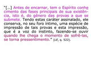 264. O que guia o Espírito na escolha das pro
vas que queira sofrer?
“Ele escolhe, de acordo com a natureza de
suas faltas, as provas que o levem a expiá-
las o façam progredir mais depressa. Uns,
portanto, impõem a si mesmos uma vida de
misérias e privações, a fim de tentarem su-
portá-las com coragem; outros preferem ex-
perimentar as tentações da riqueza e do po-
der, muito mais perigosas, pelo abuso e mau
emprego que deles se possa fazer, e pelas
paixões inferiores que uns e outros desenvol-
vem. Outros, finalmente, querem ser prova-
dos nas lutas que terão de sustentar em con-
tato com o vício.”
 