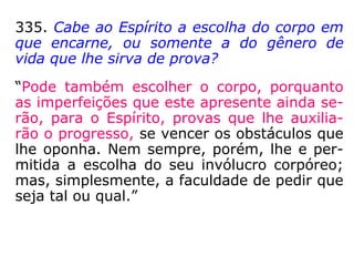 “[…] Antes de encarnar, tem o Espírito conhe
cimento das fases principais de sua existên-
cia, isto é, do gênero das provas a que se
submete. Tendo estas caráter assinalado, ele
conserva, no seu foro íntimo, uma espécie de
impressão de tais provas e esta impressão,
que é a voz do instinto, fazendo-se ouvir
quando lhe chega o momento de sofrê-las,
se torna pressentimento.” (LE, q. 522)
 
