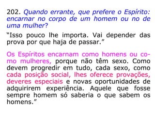 335. Cabe ao Espírito a escolha do corpo em
que encarne, ou somente a do gênero de
vida que lhe sirva de prova?
“Pode também escolher o corpo, porquanto
as imperfeições que este apresente ainda se-
rão, para o Espírito, provas que lhe auxilia-
rão o progresso, se vencer os obstáculos que
lhe oponha. Nem sempre, porém, lhe e per-
mitida a escolha do seu invólucro corpóreo;
mas, simplesmente, a faculdade de pedir que
seja tal ou qual.”
 