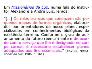 202. Quando errante, que prefere o Espírito:
encarnar no corpo de um homem ou no de
uma mulher?
“Isso pouco lhe importa. Vai depender das
prova por que haja de passar.”
Os Espíritos encarnam como homens ou co-
mo mulheres, porque não têm sexo. Como
devem progredir em tudo, cada sexo, como
cada posição social, lhes oferece provações,
deveres especiais e novas oportunidades de
adquirirem experiência. Aquele que fosse
sempre homem só saberia o que sabem os
homens.”
 