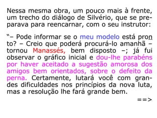 Em Missionários da Luz, numa fala do instru-
tor Alexandre a André Luiz, lemos:
“[…] Os rolos brancos que conduzem são pe-
quenos mapas de formas orgânicas, elabora-
dos por orientadores de nosso plano, espe-
cializados em conhecimentos biológicos da
existência terrena. Conforme o grau de adi-
antamento do futuro reencarnante e de acor-
do com o serviço que lhe é designado no cor-
po carnal, é necessário estabelecer planos
adequados aos fins essenciais.” (XAVIER, Missio-
nários da Luz, 1986, p. 161)
 
