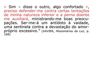 Nessa mesma obra, um pouco mais à frente,
um trecho do diálogo de Silvério, que se pre-
parava para reencarnar, com o seu instrutor:
“– Pode informar se o meu modelo está pron
to? – Creio que poderá procurá-lo amanhã –
tornou Manassés, bem disposto –; já fui
observar o gráfico inicial e dou-lhe parabéns
por haver aceitado a sugestão amorosa dos
amigos bem orientados, sobre o defeito da
perna. Certamente, lutará você com gran-
des dificuldades nos princípios da nova luta,
mas a resolução lhe fará grande bem.
==>
 