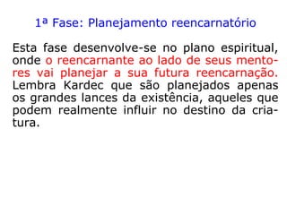 FASES DA REENCARNAÇÃO
Não existem dois processos de reencarnação
absolutamente iguais, mas podemos, dida-
ticamente, separar em fases, jamais estan-
ques, os momentos sucessivos que acom-
panham o mergulho do Espírito na carne.
André Luiz, em Missionários da Luz, estuda a
reencarnação de Segismundo mostrando-nos
como se desenvolve uma encarnação do tipo
semivoluntária.
 
