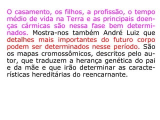 1ª Fase: Planejamento reencarnatório
Esta fase desenvolve-se no plano espiritual,
onde o reencarnante ao lado de seus mento-
res vai planejar a sua futura reencarnação.
Lembra Kardec que são planejados apenas
os grandes lances da existência, aqueles que
podem realmente influir no destino da cria-
tura.
 