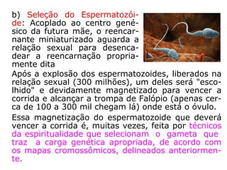 3ª Fase: Ligação do Espírito à matéria
a) Redução Perispiritual:
através de um processo
magnético automático ou
dirigido por técnicos espe-
cializados, o Espírito passa
a sofrer uma redução de
corpo espiritual, por uma
redução dos espaços inter-
moleculares. Perde "maté-
ria psi", e atingido uma pe-
quena dimensão (no caso
de Segismundo, o tamanho
de uma criança recém-nas-
cida) vai ser acoplado ao
centro genésico da mãe.
("matéria psi" é a matéria
de que são constituídas as
entidades no plano espiri-
tual, segundo Dr. Hernani
G. Andrade)
 