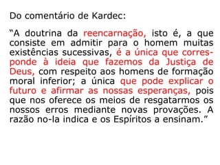 171. Em que se baseia o dogma da reencar-
nação?
“Na justiça de Deus e na revelação, pois in-
cessantemente repetimos: o bom pai sempre
deixa aos filhos uma porta aberta ao arre-
pendimento. Não te diz a razão que seria in-
justo privar para sempre da felicidade eterna
todos aqueles de quem não dependeu se me-
lhorarem? Não são filhos de Deus todos os
homens? Somente entre os homens egoístas
se encontram a iniquidade, o ódio implacável
e os castigos sem remissão.”
(dogma: no sentido de princípio e não no de um ponto
doutrinário fundamental e indiscutível de uma religião)
 