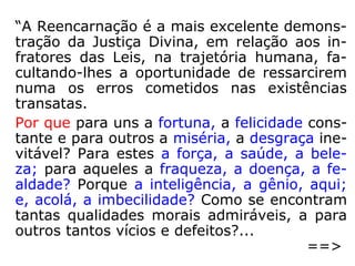 Do comentário de Kardec:
“A doutrina da reencarnação, isto é, a que
consiste em admitir para o homem muitas
existências sucessivas, é a única que corres-
ponde à ideia que fazemos da Justiça de
Deus, com respeito aos homens de formação
moral inferior; a única que pode explicar o
futuro e afirmar as nossas esperanças, pois
que nos oferece os meios de resgatarmos os
nossos erros mediante novas provações. A
razão no-la indica e os Espíritos a ensinam.”
 