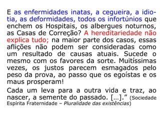 “A Reencarnação é a mais excelente demons-
tração da Justiça Divina, em relação aos in-
fratores das Leis, na trajetória humana, fa-
cultando-lhes a oportunidade de ressarcirem
numa os erros cometidos nas existências
transatas.
Por que para uns a fortuna, a felicidade cons-
tante e para outros a miséria, a desgraça ine-
vitável? Para estes a força, a saúde, a bele-
za; para aqueles a fraqueza, a doença, a fe-
aldade? Porque a inteligência, a gênio, aqui;
e, acolá, a imbecilidade? Como se encontram
tantas qualidades morais admiráveis, a para
outros tantos vícios e defeitos?...
==>
 
