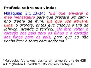 João Batista, o
precursor de Jesus,
era o profeta Elias
reencarnado
Elias:
“Profeta extraordinário que viveu no
tempo de Acab, rei de Israel (873-854
a.C.) e seu sucessor Ocozias. Foi uma
época de grande apostasia de Javé,
Deus de Israel, e de proliferação de
cultos pagãos pelo território bíblico.
[…].” (Dicionário Barsa, p. 86)
 