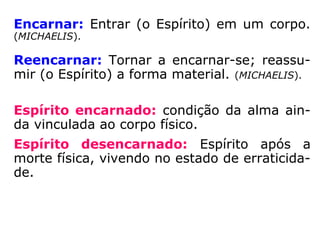 Encarnar: Entrar (o Espírito) em um corpo.
(MICHAELIS)
Reencarnar: Tornar a encarnar-se; reassu-
mir (o Espírito) a forma material. (MICHAELIS)
Espírito encarnado: condição da alma ain-
da vinculada ao corpo físico.
Espírito desencarnado: Espírito após a mor
te física, vivendo no estado de erraticidade.
 