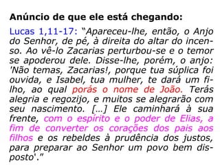 Profecia sobre sua vinda:
Malaquias 3,1.23-24: “Eis que enviarei o
meu mensageiro para que prepare um cami-
nho diante de mim. Eis que vos enviarei
Elias, o profeta, antes que chegue o Dia de
Iahweh, grande e terrível. Ele fará voltar o
coração dos pais para os filhos e o coração
dos filhos para os pais, para que eu não
venha ferir a terra com anátema.”
“Malaquias foi, talvez, escrito em torno do ano de 425
a.C.” (Burton L. Goddard, Doutor em Teologia)
 