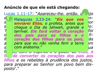 Anúncio de que ele está chegando:
Lucas 1,11-17: “Apareceu-lhe, então, o Anjo
do Senhor, de pé, à direita do altar do incen-
so. Ao vê-lo Zacarias perturbou-se e o temor
se apoderou dele. Disse-lhe, porém, o anjo:
'Não temas, Zacarias!, porque tua súplica foi
ouvida, e Isabel, tua mulher, te dará um fi-
lho, ao qual porás o nome de João. Terás
alegria e regozijo, e muitos se alegrarão com
seu nascimento. […] Ele caminhará à sua
frente, com o espírito e o poder de Elias, a
fim de converter os corações dos pais aos
filhos e os rebeldes à prudência dos justos,
para preparar ao Senhor um povo bem dis-
posto'.”
 