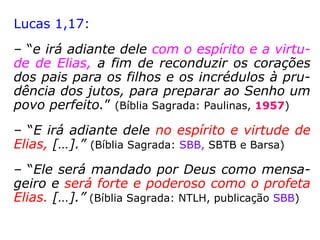 Anúncio de que ele está chegando:
Lucas 1,11-17: “Apareceu-lhe, então, o Anjo
do Senhor, de pé, à direita do altar do incen-
so. Ao vê-lo Zacarias perturbou-se e o temor
se apoderou dele. Disse-lhe, porém, o anjo:
'Não temas, Zacarias!, porque tua súplica foi
ouvida, e Isabel, tua mulher, te dará um fi-
lho, ao qual porás o nome de João. Terás
alegria e regozijo, e muitos se alegrarão com
seu nascimento. […] Ele caminhará à sua
frente, com o espírito e o poder de Elias, a
fim de converter os corações dos pais aos
filhos e os rebeldes à prudência dos justos,
para preparar ao Senhor um povo bem dis-
posto'.”
Malaquias 3,23-24: “Eis que vos
enviarei Elias, o profeta, antes que
chegue o Dia de Iahweh, grande e
terrível. Ele fará voltar o coração
dos pais para os filhos e o
coração dos filhos para os pais,
para que eu não venha ferir a terra
com anátema.”
 