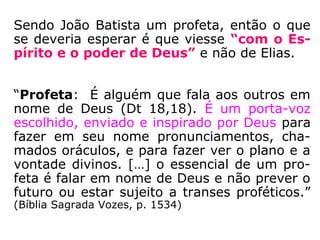 Lucas 1,17:
– “e irá adiante dele com o espírito e a virtu-
de de Elias, a fim de reconduzir os corações
dos pais para os filhos e os incrédulos à pru-
dência dos jutos, para preparar ao Senho um
povo perfeito.” (Bíblia Sagrada: Paulinas, 1957)
– “E irá adiante dele no espírito e virtude de
Elias, […].” (Bíblia Sagrada: SBB, SBTB e Barsa)
– “Ele será mandado por Deus como mensa-
geiro e será forte e poderoso como o profeta
Elias. […].” (Bíblia Sagrada: NTLH, publicação SBB)
 
