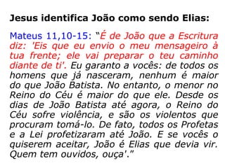 Sendo João Batista um profeta, então o que
se deveria esperar é que viesse “com o Es-
pírito e o poder de Deus” e não de Elias.
“Profeta: É alguém que fala aos outros em
nome de Deus (Dt 18,18). É um porta-voz
escolhido, enviado e inspirado por Deus para
fazer em seu nome pronunciamentos, cha-
mados oráculos, e para fazer ver o plano e a
vontade divinos. […] o essencial de um pro-
feta é falar em nome de Deus e não prever o
futuro ou estar sujeito a transes proféticos.”
(Bíblia Sagrada Vozes, p. 1534)
 