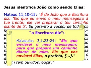 Jesus identifica João como sendo Elias:
Mateus 11,10-15: “É de João que a Escritura
diz: 'Eis que eu envio o meu mensageiro à
tua frente; ele vai preparar o teu caminho
diante de ti'. Eu garanto a vocês: de todos os
homens que já nasceram, nenhum é maior
do que João Batista. No entanto, o menor no
Reino do Céu é maior do que ele. Desde os
dias de João Batista até agora, o Reino do
Céu sofre violência, e são os violentos que
procuram tomá-lo. De fato, todos os Profetas
e a Lei profetizaram até João. E se vocês o
quiserem aceitar, João é Elias que devia vir.
Quem tem ouvidos, ouça'.”
 