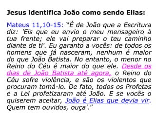 Jesus identifica João como sendo Elias:
Mateus 11,10-15: “É de João que a Escritura
diz: 'Eis que eu envio o meu mensageiro à
tua frente; ele vai preparar o teu caminho
diante de ti'. Eu garanto a vocês: de todos os
homens que já nasceram, nenhum é maior
do que João Batista. No entanto, o menor no
Reino do Céu é maior do que ele. Desde os
dias de João Batista até agora, o Reino do
Céu sofre violência, e são os violentos que
procuram tomá-lo. De fato, todos os Profetas
e a Lei profetizaram até João. E se vocês o
quiserem aceitar, João é Elias que devia vir.
Quem tem ouvidos, ouça'.”
“a Escritura diz”:
Malaquias 3,1.23-24: “Eis que
enviarei o meu mensageiro
para que prepare um caminho
diante de mim. Eis que vos
enviarei Elias, o profeta, […].”
 