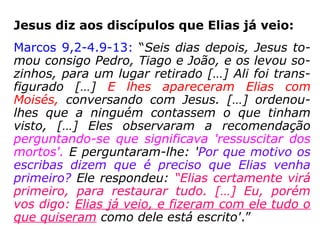 Jesus identifica João como sendo Elias:
Mateus 11,10-15: “É de João que a Escritura
diz: 'Eis que eu envio o meu mensageiro à
tua frente; ele vai preparar o teu caminho
diante de ti'. Eu garanto a vocês: de todos os
homens que já nasceram, nenhum é maior
do que João Batista. No entanto, o menor no
Reino do Céu é maior do que ele. Desde os
dias de João Batista até agora, o Reino do
Céu sofre violência, e são os violentos que
procuram tomá-lo. De fato, todos os Profetas
e a Lei profetizaram até João. E se vocês o
quiserem aceitar, João é Elias que devia vir.
Quem tem ouvidos, ouça'.”
 