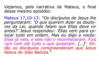 Jesus diz aos discípulos que Elias já veio:
Marcos 9,2-4.9-13: “Seis dias depois, Jesus to-
mou consigo Pedro, Tiago e João, e os levou so-
zinhos, para um lugar retirado […] Ali foi trans-
figurado […] E lhes apareceram Elias com
Moisés, conversando com Jesus. […] ordenou-
lhes que a ninguém contassem o que tinham
visto, […] Eles observaram a recomendação
perguntando-se que significava 'ressuscitar dos
mortos'. E perguntaram-lhe: 'Por que motivo os
escribas dizem que é preciso que Elias venha
primeiro? Ele respondeu: “Elias certamente virá
primeiro, para restaurar tudo. […] Eu, porém
vos digo: Elias já veio, e fizeram com ele tudo o
que quiseram como dele está escrito'.”
 