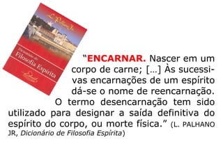 “ENCARNAR. Nascer em um
corpo de carne; […] Às sucessi-
vas encarnações de um espírito
dá-se o nome de reencarnação.
O termo desencarnação tem sido
utilizado para designar a saída definitiva do
espírito do corpo, ou morte física.” (L. PALHANO
JR, Dicionário de Filosofia Espírita)
 