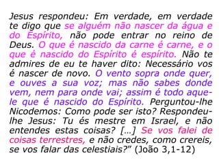 Nicodemos era um fariseu, portanto é certo
que acreditava na reencarnação:
“Ora, havia entre os fariseus um homem cha
mado Nicodemos, um dos principais dos ju-
deus. Este foi ter com Jesus, de noite, e dis-
se-lhe: Rabi, sabemos que és Mestre, vindo
de Deus; pois ninguém pode fazer estes si-
nais que tu fazes, se Deus não estiver com
ele. Respondeu-lhe Jesus: Em verdade, em
verdade te digo que se alguém não nascer de
novo, não pode ver o reino de Deus. Pergun-
tou-lhe Nicodemos: Como pode um homem
nascer, sendo velho? porventura pode tornar
a entrar no ventre de sua mãe, e nascer?
==>
 