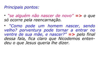 Jesus respondeu: Em verdade, em verdade
te digo que se alguém não nascer da água e
do Espírito, não pode entrar no reino de
Deus. O que é nascido da carne é carne, e o
que é nascido do Espírito é espírito. Não te
admires de eu te haver dito: Necessário vos
é nascer de novo. O vento sopra onde quer,
e ouves a sua voz; mas não sabes donde
vem, nem para onde vai; assim é todo aque-
le que é nascido do Espírito. Perguntou-lhe
Nicodemos: Como pode ser isto? Respondeu-
lhe Jesus: Tu és mestre em Israel, e não
entendes estas coisas? […] Se vos falei de
coisas terrestres, e não credes, como crereis,
se vos falar das celestiais?” (João 3,1-12)
 