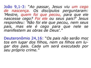 João 9,1-3: “Ao passar, Jesus viu um cego
de nascença. Os discípulos perguntaram:
'Mestre, quem foi que pecou, para que ele
nascesse cego? Foi ele ou seus pais?' Jesus
respondeu: 'Não foi ele que pecou, nem seus
pais, mas ele é cego para que nele se mani-
festem as obras de Deus'.”
 