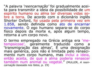 “A palavra ‘reencarnação’ foi gradualmente acei-
ta para transmitir a ideia da possibilidade de um
espírito humano ou alma ter diversas vidas so-
bre a terra. De acordo com o dicionário inglês
Shorter Oxford, foi usada pela primeira vez em
1.858, sendo definida como ato de encarnar no-
vamente. O ego humano separa-se do corpo físi-
co depois da morte e, após algum tempo, retor-
na a um corpo novo.
O termo empregado na Grécia antiga era ‘me-
tempsicose’, geralmente traduzido como a
‘transmigração das almas’. É uma designação
mais genérica, pois não é limitada pelo renasci-
mento num corpo humano, mas inclui a ideia,
então aceita, de que a alma poderia renascer
também num animal ou vegetal.” (MULLER, A reen-
carnação baseada nos fatos, p. 19)
 