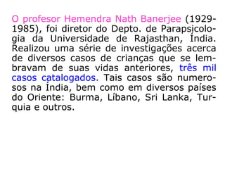 1 - Recordação Espontânea de Vidas Passadas
O Dr. Ian Stevenson (1918-2007), médico
psiquiatra canadense, foi chefe da Divisão
de Parapsicologia do Departamento de Psi-
quiatria da Universidade de Virgínia, EUA,
num trabalho que durou mais de trinta e oi-
to anos, pesquisou e arquivou mais de dois
mil e seiscentos casos, na sua maioria de
crianças.
 