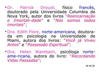 2 - Recordação induzida a vidas passadas
Devemos citar o pioneiro nessa área, que é
Eugène-Auguste Albert de Rochas d’Aiglun
(1837-1914), autor do livro As vidas Suces-
sivas. Foi com este trabalho que praticamen-
te se lançou os fundamentos da técnica de
regressão de memória. Entre 1903 a 1910,
pesquisou dezoito pessoas, levantando não
apenas a questão das vivências passadas,
mas numerosos aspectos complementares e
subsidiários que ainda permanecem à espera
de mais amplas e profundas pesquisas.
 