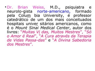 
Dr. Patrick Drouot, físico francês,
doutorado pela Universidade Columbia de
Nova York, autor dos livros “Reencarnação
e Imortali-dade” e “Nós somos todos
imortais”;

Dra. Edith Fiore, norte-americana, doutora-
da em psicologia na Universidade de
Miami, autora dos livros: “Você já Viveu
Antes” e “Possessão Espiritual”;

Dra. Helen Wambach, psicóloga norte-
ame-ricana, autora do livro: “Recordando
Vidas Passadas”;
==>
 